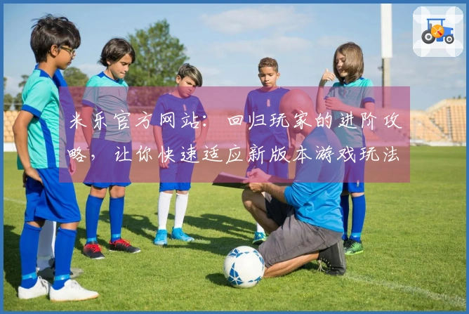 米乐官方网站：回归玩家的进阶攻略，让你快速适应新版本游戏玩法