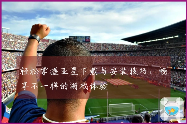 轻松掌握亚星下载与安装技巧，畅享不一样的游戏体验