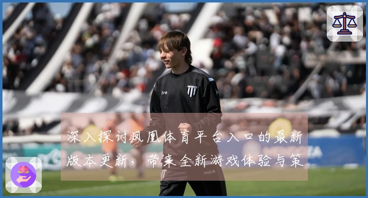 深入探讨凤凰体育平台入口的最新版本更新，带来全新游戏体验与策略调整